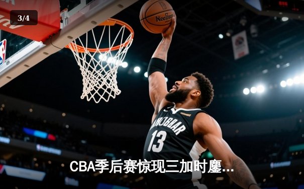 CBA季后赛惊现三加时鏖战 辽宁本钢逆转广东宏远夺赛点 - 3